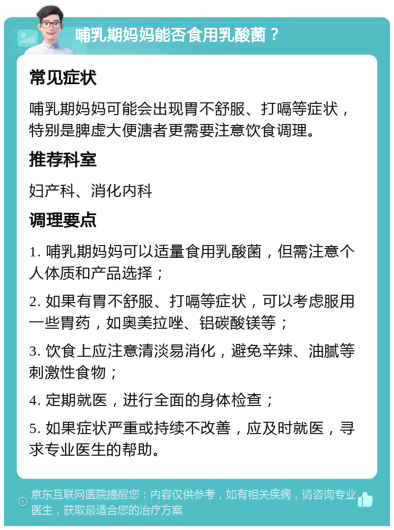 哺乳期妈妈能否食用乳酸菌？ 常见症状 哺乳期妈妈可能会出现胃不舒服、打嗝等症状，特别是脾虚大便溏者更需要注意饮食调理。 推荐科室 妇产科、消化内科 调理要点 1. 哺乳期妈妈可以适量食用乳酸菌，但需注意个人体质和产品选择； 2. 如果有胃不舒服、打嗝等症状，可以考虑服用一些胃药，如奥美拉唑、铝碳酸镁等； 3. 饮食上应注意清淡易消化，避免辛辣、油腻等刺激性食物； 4. 定期就医，进行全面的身体检查； 5. 如果症状严重或持续不改善，应及时就医，寻求专业医生的帮助。