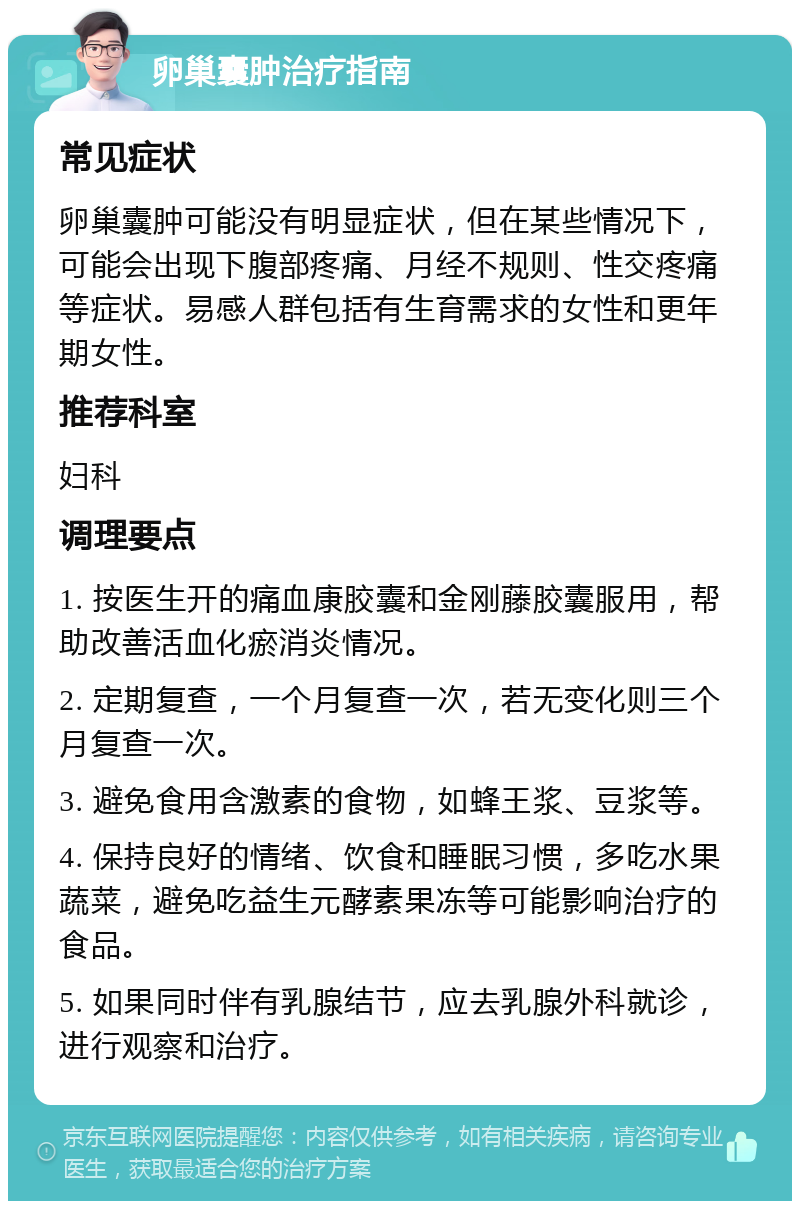 卵巢囊肿治疗指南 常见症状 卵巢囊肿可能没有明显症状，但在某些情况下，可能会出现下腹部疼痛、月经不规则、性交疼痛等症状。易感人群包括有生育需求的女性和更年期女性。 推荐科室 妇科 调理要点 1. 按医生开的痛血康胶囊和金刚藤胶囊服用，帮助改善活血化瘀消炎情况。 2. 定期复查，一个月复查一次，若无变化则三个月复查一次。 3. 避免食用含激素的食物，如蜂王浆、豆浆等。 4. 保持良好的情绪、饮食和睡眠习惯，多吃水果蔬菜，避免吃益生元酵素果冻等可能影响治疗的食品。 5. 如果同时伴有乳腺结节，应去乳腺外科就诊，进行观察和治疗。