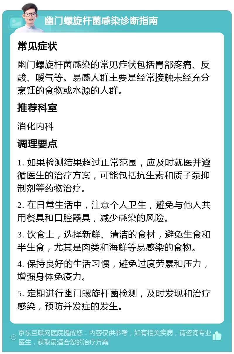 幽门螺旋杆菌感染诊断指南 常见症状 幽门螺旋杆菌感染的常见症状包括胃部疼痛、反酸、嗳气等。易感人群主要是经常接触未经充分烹饪的食物或水源的人群。 推荐科室 消化内科 调理要点 1. 如果检测结果超过正常范围，应及时就医并遵循医生的治疗方案，可能包括抗生素和质子泵抑制剂等药物治疗。 2. 在日常生活中，注意个人卫生，避免与他人共用餐具和口腔器具，减少感染的风险。 3. 饮食上，选择新鲜、清洁的食材，避免生食和半生食，尤其是肉类和海鲜等易感染的食物。 4. 保持良好的生活习惯，避免过度劳累和压力，增强身体免疫力。 5. 定期进行幽门螺旋杆菌检测，及时发现和治疗感染，预防并发症的发生。