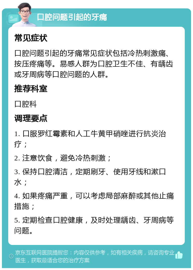 口腔问题引起的牙痛 常见症状 口腔问题引起的牙痛常见症状包括冷热刺激痛、按压疼痛等。易感人群为口腔卫生不佳、有龋齿或牙周病等口腔问题的人群。 推荐科室 口腔科 调理要点 1. 口服罗红霉素和人工牛黄甲硝唑进行抗炎治疗； 2. 注意饮食，避免冷热刺激； 3. 保持口腔清洁，定期刷牙、使用牙线和漱口水； 4. 如果疼痛严重，可以考虑局部麻醉或其他止痛措施； 5. 定期检查口腔健康，及时处理龋齿、牙周病等问题。