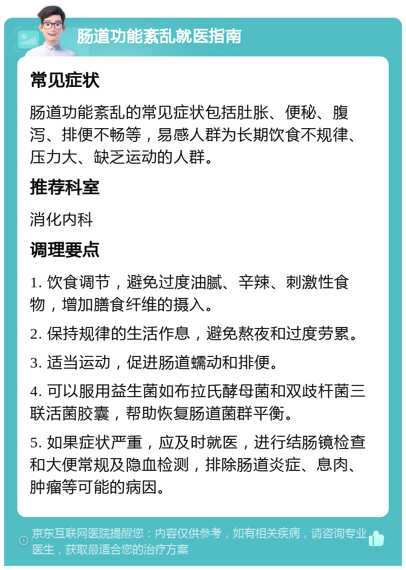 肠道功能紊乱就医指南 常见症状 肠道功能紊乱的常见症状包括肚胀、便秘、腹泻、排便不畅等，易感人群为长期饮食不规律、压力大、缺乏运动的人群。 推荐科室 消化内科 调理要点 1. 饮食调节，避免过度油腻、辛辣、刺激性食物，增加膳食纤维的摄入。 2. 保持规律的生活作息，避免熬夜和过度劳累。 3. 适当运动，促进肠道蠕动和排便。 4. 可以服用益生菌如布拉氏酵母菌和双歧杆菌三联活菌胶囊，帮助恢复肠道菌群平衡。 5. 如果症状严重，应及时就医，进行结肠镜检查和大便常规及隐血检测，排除肠道炎症、息肉、肿瘤等可能的病因。