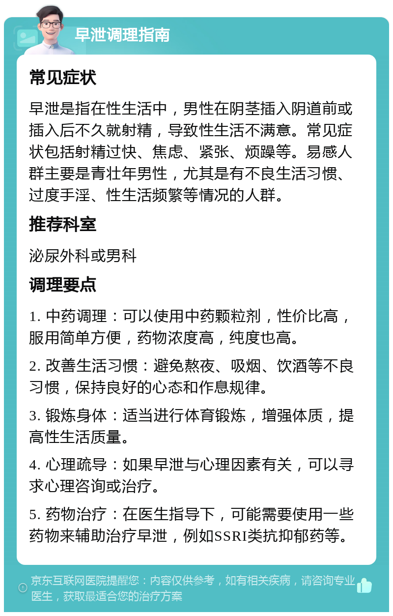 早泄调理指南 常见症状 早泄是指在性生活中，男性在阴茎插入阴道前或插入后不久就射精，导致性生活不满意。常见症状包括射精过快、焦虑、紧张、烦躁等。易感人群主要是青壮年男性，尤其是有不良生活习惯、过度手淫、性生活频繁等情况的人群。 推荐科室 泌尿外科或男科 调理要点 1. 中药调理：可以使用中药颗粒剂，性价比高，服用简单方便，药物浓度高，纯度也高。 2. 改善生活习惯：避免熬夜、吸烟、饮酒等不良习惯，保持良好的心态和作息规律。 3. 锻炼身体：适当进行体育锻炼，增强体质，提高性生活质量。 4. 心理疏导：如果早泄与心理因素有关，可以寻求心理咨询或治疗。 5. 药物治疗：在医生指导下，可能需要使用一些药物来辅助治疗早泄，例如SSRI类抗抑郁药等。