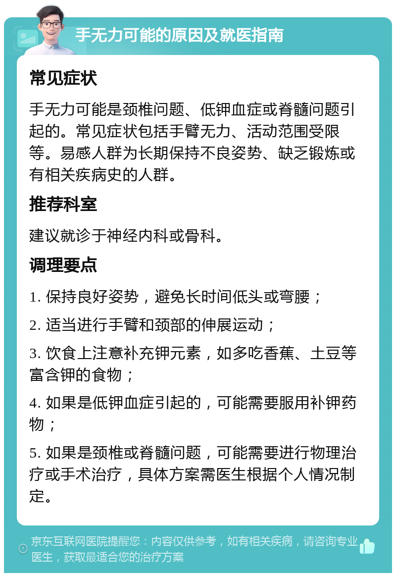 手无力可能的原因及就医指南 常见症状 手无力可能是颈椎问题、低钾血症或脊髓问题引起的。常见症状包括手臂无力、活动范围受限等。易感人群为长期保持不良姿势、缺乏锻炼或有相关疾病史的人群。 推荐科室 建议就诊于神经内科或骨科。 调理要点 1. 保持良好姿势，避免长时间低头或弯腰； 2. 适当进行手臂和颈部的伸展运动； 3. 饮食上注意补充钾元素，如多吃香蕉、土豆等富含钾的食物； 4. 如果是低钾血症引起的，可能需要服用补钾药物； 5. 如果是颈椎或脊髓问题，可能需要进行物理治疗或手术治疗，具体方案需医生根据个人情况制定。