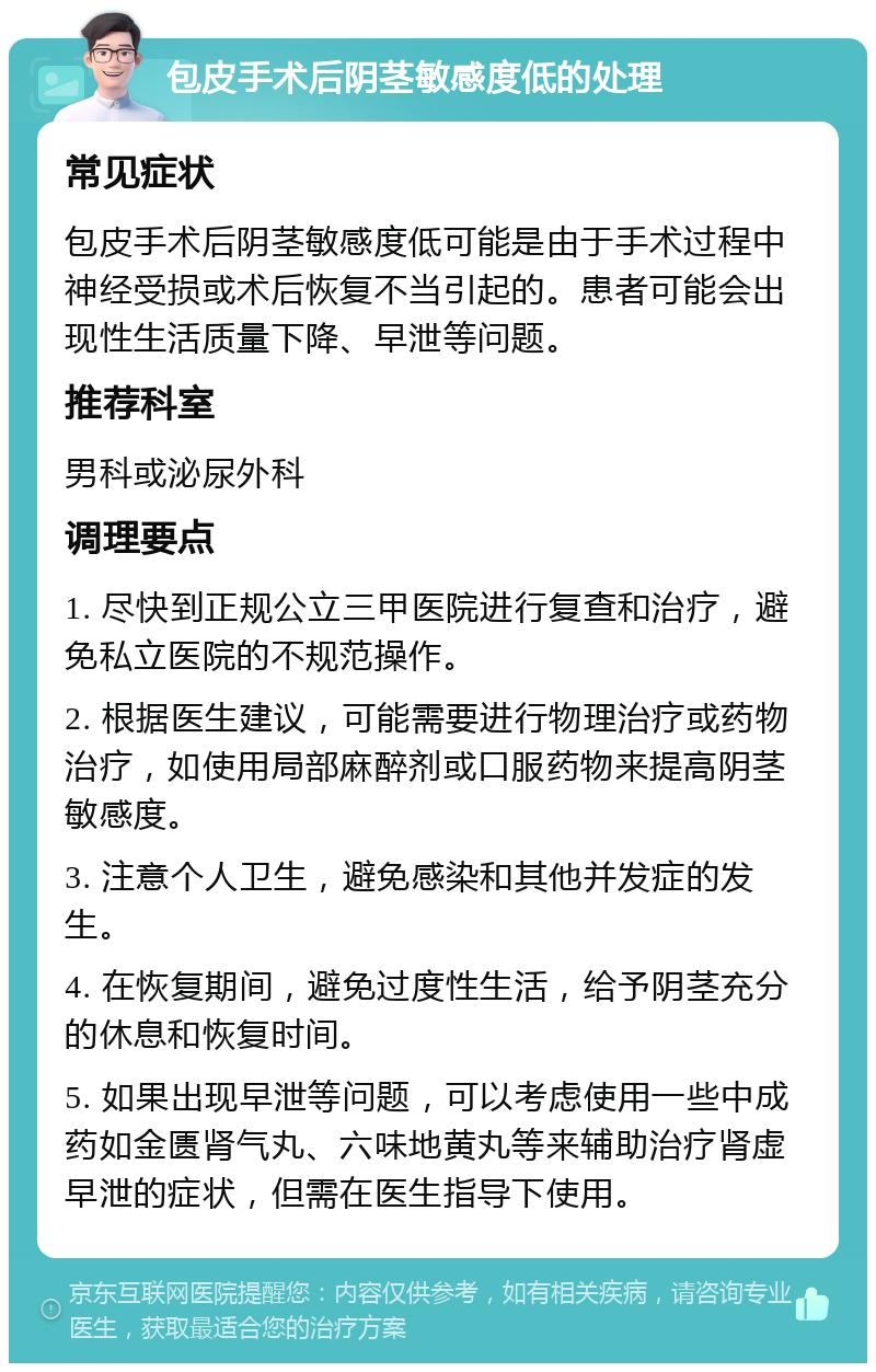包皮手术后阴茎敏感度低的处理 常见症状 包皮手术后阴茎敏感度低可能是由于手术过程中神经受损或术后恢复不当引起的。患者可能会出现性生活质量下降、早泄等问题。 推荐科室 男科或泌尿外科 调理要点 1. 尽快到正规公立三甲医院进行复查和治疗，避免私立医院的不规范操作。 2. 根据医生建议，可能需要进行物理治疗或药物治疗，如使用局部麻醉剂或口服药物来提高阴茎敏感度。 3. 注意个人卫生，避免感染和其他并发症的发生。 4. 在恢复期间，避免过度性生活，给予阴茎充分的休息和恢复时间。 5. 如果出现早泄等问题，可以考虑使用一些中成药如金匮肾气丸、六味地黄丸等来辅助治疗肾虚早泄的症状，但需在医生指导下使用。