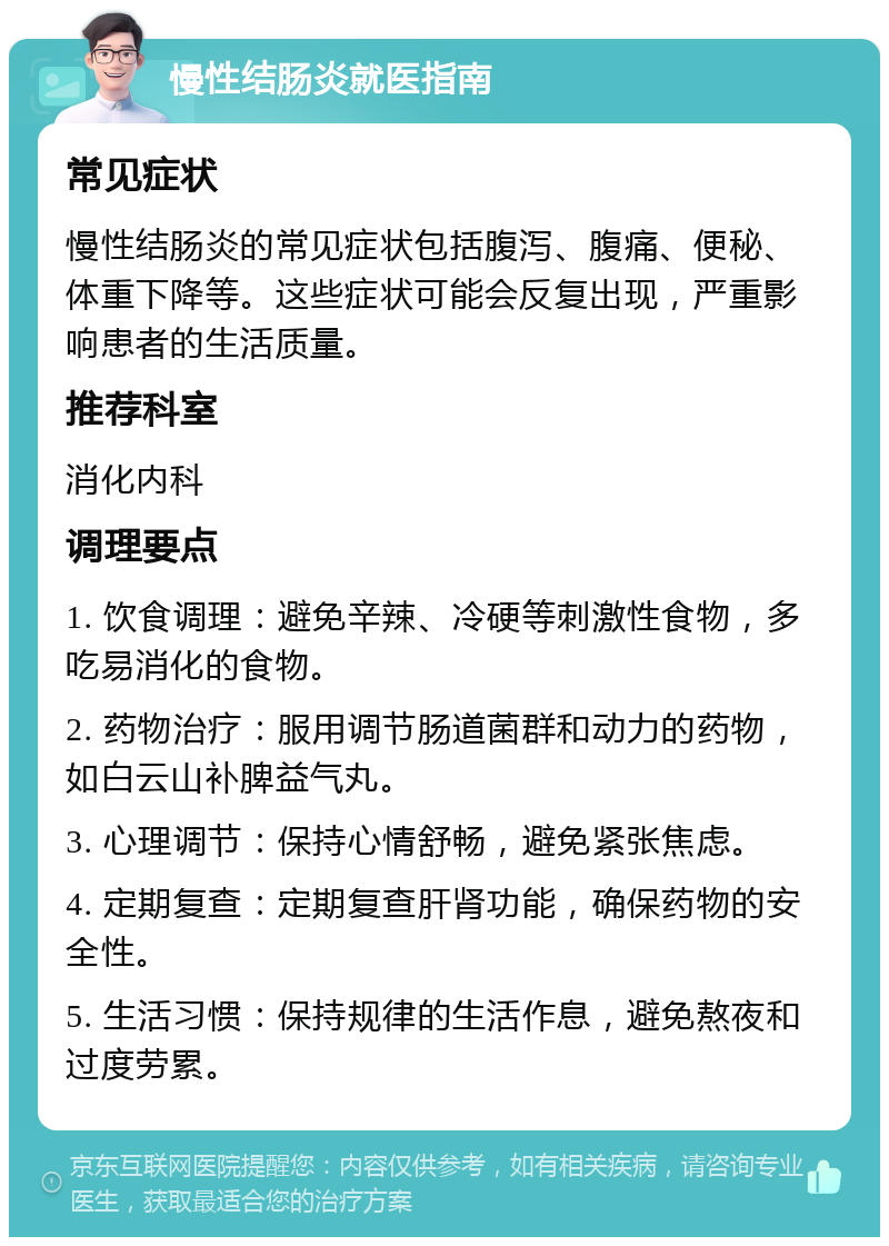 慢性结肠炎就医指南 常见症状 慢性结肠炎的常见症状包括腹泻、腹痛、便秘、体重下降等。这些症状可能会反复出现，严重影响患者的生活质量。 推荐科室 消化内科 调理要点 1. 饮食调理：避免辛辣、冷硬等刺激性食物，多吃易消化的食物。 2. 药物治疗：服用调节肠道菌群和动力的药物，如白云山补脾益气丸。 3. 心理调节：保持心情舒畅，避免紧张焦虑。 4. 定期复查：定期复查肝肾功能，确保药物的安全性。 5. 生活习惯：保持规律的生活作息，避免熬夜和过度劳累。