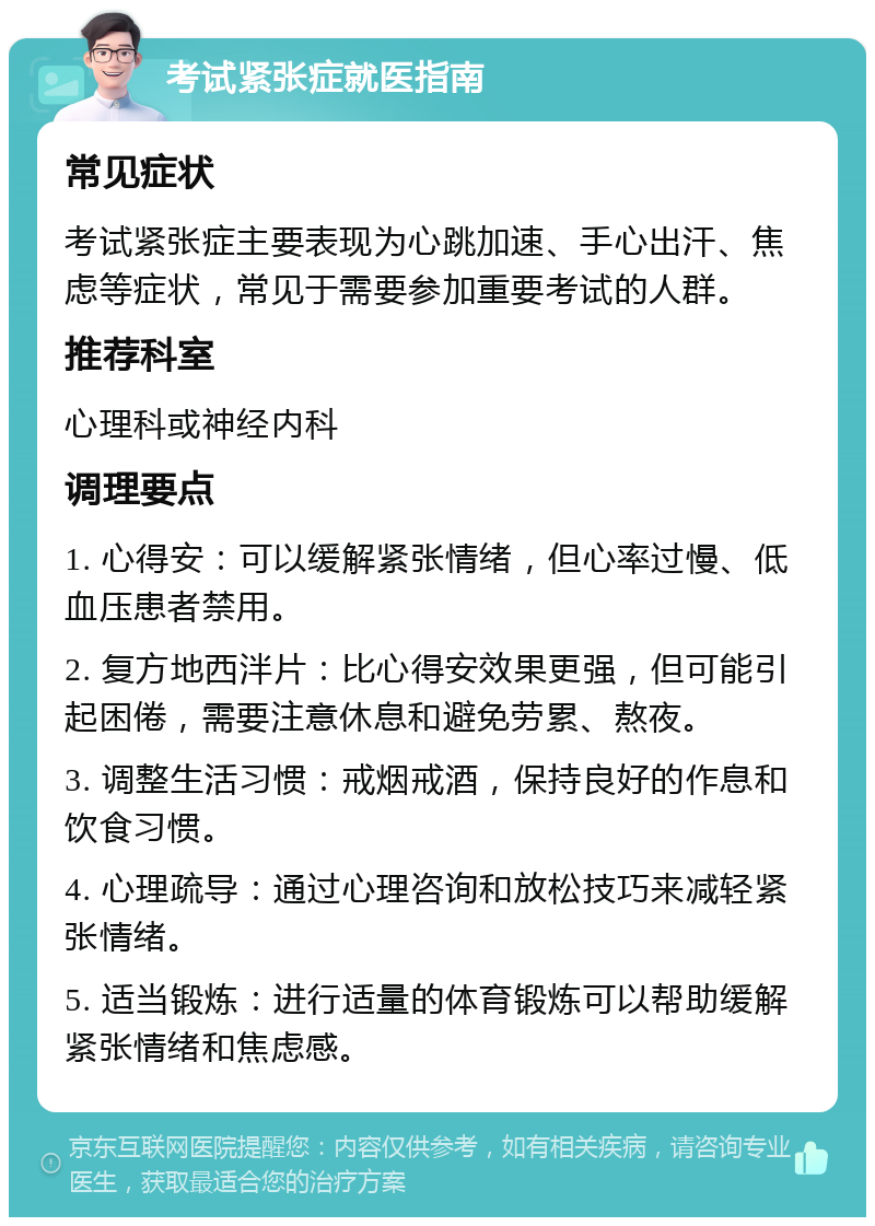 考试紧张症就医指南 常见症状 考试紧张症主要表现为心跳加速、手心出汗、焦虑等症状，常见于需要参加重要考试的人群。 推荐科室 心理科或神经内科 调理要点 1. 心得安：可以缓解紧张情绪，但心率过慢、低血压患者禁用。 2. 复方地西泮片：比心得安效果更强，但可能引起困倦，需要注意休息和避免劳累、熬夜。 3. 调整生活习惯：戒烟戒酒，保持良好的作息和饮食习惯。 4. 心理疏导：通过心理咨询和放松技巧来减轻紧张情绪。 5. 适当锻炼：进行适量的体育锻炼可以帮助缓解紧张情绪和焦虑感。