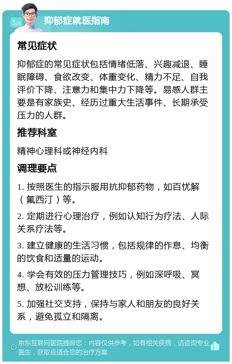 抑郁症就医指南 常见症状 抑郁症的常见症状包括情绪低落、兴趣减退、睡眠障碍、食欲改变、体重变化、精力不足、自我评价下降、注意力和集中力下降等。易感人群主要是有家族史、经历过重大生活事件、长期承受压力的人群。 推荐科室 精神心理科或神经内科 调理要点 1. 按照医生的指示服用抗抑郁药物，如百忧解（氟西汀）等。 2. 定期进行心理治疗，例如认知行为疗法、人际关系疗法等。 3. 建立健康的生活习惯，包括规律的作息、均衡的饮食和适量的运动。 4. 学会有效的压力管理技巧，例如深呼吸、冥想、放松训练等。 5. 加强社交支持，保持与家人和朋友的良好关系，避免孤立和隔离。