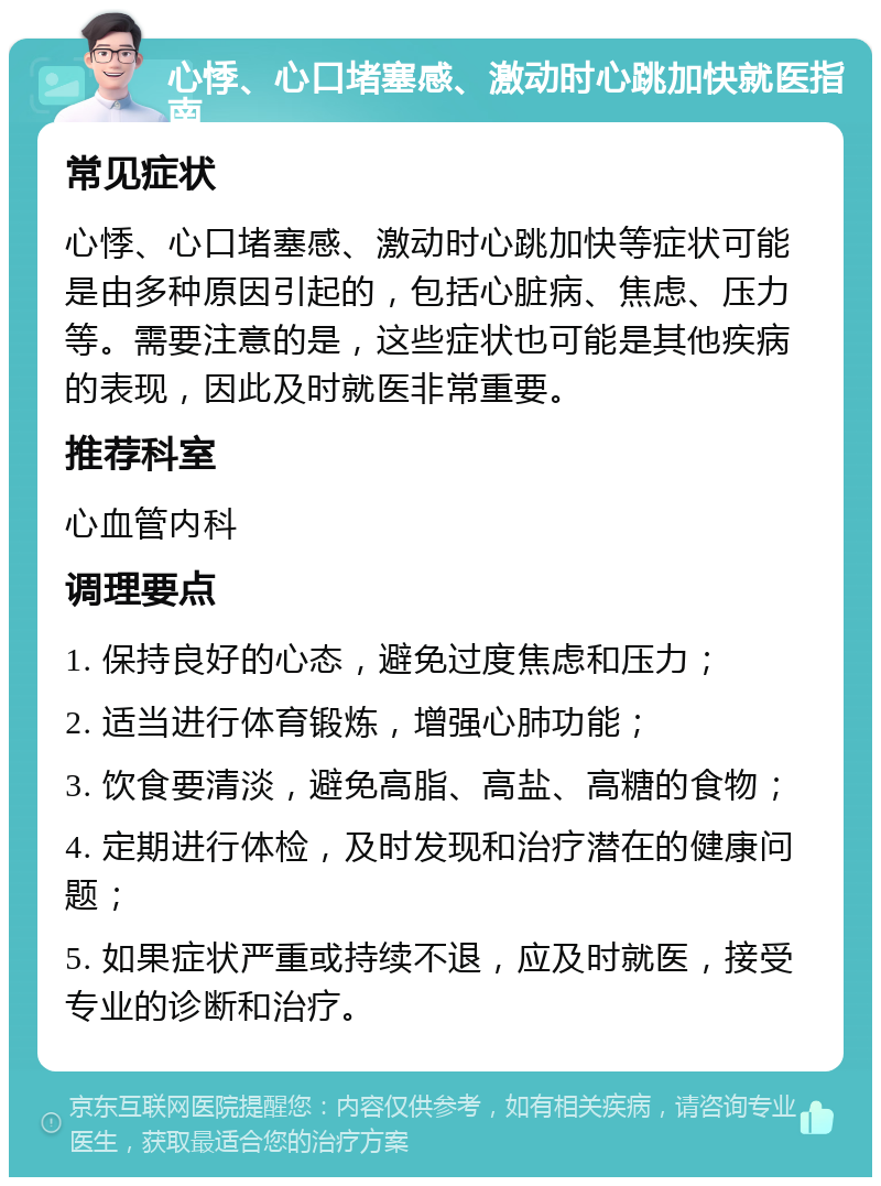 心悸、心口堵塞感、激动时心跳加快就医指南 常见症状 心悸、心口堵塞感、激动时心跳加快等症状可能是由多种原因引起的，包括心脏病、焦虑、压力等。需要注意的是，这些症状也可能是其他疾病的表现，因此及时就医非常重要。 推荐科室 心血管内科 调理要点 1. 保持良好的心态，避免过度焦虑和压力； 2. 适当进行体育锻炼，增强心肺功能； 3. 饮食要清淡，避免高脂、高盐、高糖的食物； 4. 定期进行体检，及时发现和治疗潜在的健康问题； 5. 如果症状严重或持续不退，应及时就医，接受专业的诊断和治疗。