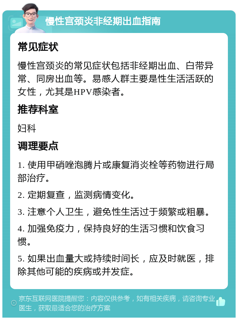 慢性宫颈炎非经期出血指南 常见症状 慢性宫颈炎的常见症状包括非经期出血、白带异常、同房出血等。易感人群主要是性生活活跃的女性，尤其是HPV感染者。 推荐科室 妇科 调理要点 1. 使用甲硝唑泡腾片或康复消炎栓等药物进行局部治疗。 2. 定期复查，监测病情变化。 3. 注意个人卫生，避免性生活过于频繁或粗暴。 4. 加强免疫力，保持良好的生活习惯和饮食习惯。 5. 如果出血量大或持续时间长，应及时就医，排除其他可能的疾病或并发症。