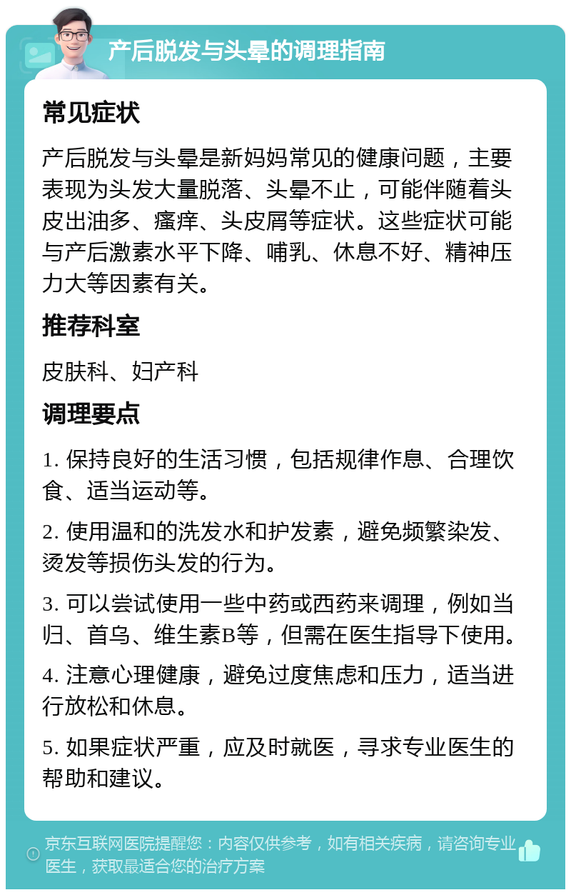 产后脱发与头晕的调理指南 常见症状 产后脱发与头晕是新妈妈常见的健康问题，主要表现为头发大量脱落、头晕不止，可能伴随着头皮出油多、瘙痒、头皮屑等症状。这些症状可能与产后激素水平下降、哺乳、休息不好、精神压力大等因素有关。 推荐科室 皮肤科、妇产科 调理要点 1. 保持良好的生活习惯，包括规律作息、合理饮食、适当运动等。 2. 使用温和的洗发水和护发素，避免频繁染发、烫发等损伤头发的行为。 3. 可以尝试使用一些中药或西药来调理，例如当归、首乌、维生素B等，但需在医生指导下使用。 4. 注意心理健康，避免过度焦虑和压力，适当进行放松和休息。 5. 如果症状严重，应及时就医，寻求专业医生的帮助和建议。