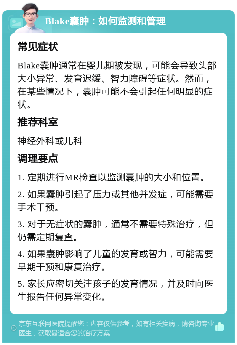 Blake囊肿：如何监测和管理 常见症状 Blake囊肿通常在婴儿期被发现，可能会导致头部大小异常、发育迟缓、智力障碍等症状。然而，在某些情况下，囊肿可能不会引起任何明显的症状。 推荐科室 神经外科或儿科 调理要点 1. 定期进行MR检查以监测囊肿的大小和位置。 2. 如果囊肿引起了压力或其他并发症，可能需要手术干预。 3. 对于无症状的囊肿，通常不需要特殊治疗，但仍需定期复查。 4. 如果囊肿影响了儿童的发育或智力，可能需要早期干预和康复治疗。 5. 家长应密切关注孩子的发育情况，并及时向医生报告任何异常变化。