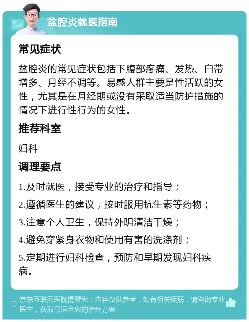 盆腔炎就医指南 常见症状 盆腔炎的常见症状包括下腹部疼痛、发热、白带增多、月经不调等。易感人群主要是性活跃的女性，尤其是在月经期或没有采取适当防护措施的情况下进行性行为的女性。 推荐科室 妇科 调理要点 1.及时就医，接受专业的治疗和指导； 2.遵循医生的建议，按时服用抗生素等药物； 3.注意个人卫生，保持外阴清洁干燥； 4.避免穿紧身衣物和使用有害的洗涤剂； 5.定期进行妇科检查，预防和早期发现妇科疾病。