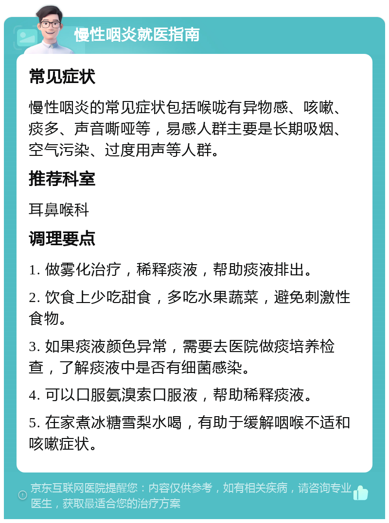 慢性咽炎就医指南 常见症状 慢性咽炎的常见症状包括喉咙有异物感、咳嗽、痰多、声音嘶哑等，易感人群主要是长期吸烟、空气污染、过度用声等人群。 推荐科室 耳鼻喉科 调理要点 1. 做雾化治疗，稀释痰液，帮助痰液排出。 2. 饮食上少吃甜食，多吃水果蔬菜，避免刺激性食物。 3. 如果痰液颜色异常，需要去医院做痰培养检查，了解痰液中是否有细菌感染。 4. 可以口服氨溴索口服液，帮助稀释痰液。 5. 在家煮冰糖雪梨水喝，有助于缓解咽喉不适和咳嗽症状。