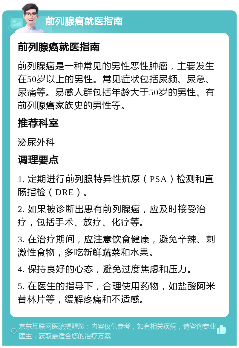 前列腺癌就医指南 前列腺癌就医指南 前列腺癌是一种常见的男性恶性肿瘤，主要发生在50岁以上的男性。常见症状包括尿频、尿急、尿痛等。易感人群包括年龄大于50岁的男性、有前列腺癌家族史的男性等。 推荐科室 泌尿外科 调理要点 1. 定期进行前列腺特异性抗原（PSA）检测和直肠指检（DRE）。 2. 如果被诊断出患有前列腺癌，应及时接受治疗，包括手术、放疗、化疗等。 3. 在治疗期间，应注意饮食健康，避免辛辣、刺激性食物，多吃新鲜蔬菜和水果。 4. 保持良好的心态，避免过度焦虑和压力。 5. 在医生的指导下，合理使用药物，如盐酸阿米替林片等，缓解疼痛和不适感。