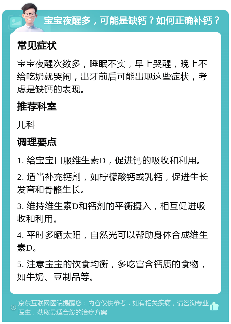 宝宝夜醒多，可能是缺钙？如何正确补钙？ 常见症状 宝宝夜醒次数多，睡眠不实，早上哭醒，晚上不给吃奶就哭闹，出牙前后可能出现这些症状，考虑是缺钙的表现。 推荐科室 儿科 调理要点 1. 给宝宝口服维生素D，促进钙的吸收和利用。 2. 适当补充钙剂，如柠檬酸钙或乳钙，促进生长发育和骨骼生长。 3. 维持维生素D和钙剂的平衡摄入，相互促进吸收和利用。 4. 平时多晒太阳，自然光可以帮助身体合成维生素D。 5. 注意宝宝的饮食均衡，多吃富含钙质的食物，如牛奶、豆制品等。