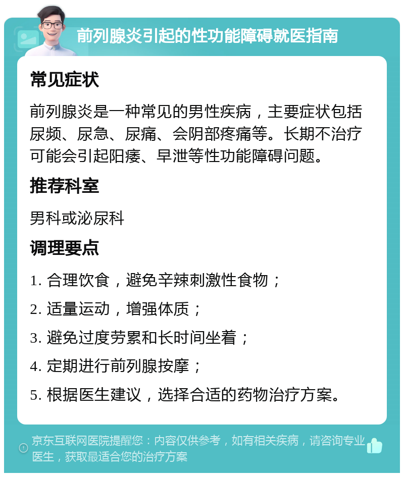 前列腺炎引起的性功能障碍就医指南 常见症状 前列腺炎是一种常见的男性疾病，主要症状包括尿频、尿急、尿痛、会阴部疼痛等。长期不治疗可能会引起阳痿、早泄等性功能障碍问题。 推荐科室 男科或泌尿科 调理要点 1. 合理饮食，避免辛辣刺激性食物； 2. 适量运动，增强体质； 3. 避免过度劳累和长时间坐着； 4. 定期进行前列腺按摩； 5. 根据医生建议，选择合适的药物治疗方案。