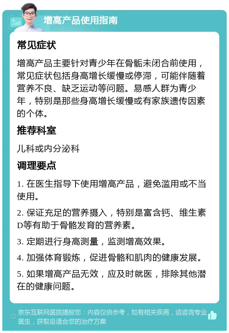 增高产品使用指南 常见症状 增高产品主要针对青少年在骨骺未闭合前使用，常见症状包括身高增长缓慢或停滞，可能伴随着营养不良、缺乏运动等问题。易感人群为青少年，特别是那些身高增长缓慢或有家族遗传因素的个体。 推荐科室 儿科或内分泌科 调理要点 1. 在医生指导下使用增高产品，避免滥用或不当使用。 2. 保证充足的营养摄入，特别是富含钙、维生素D等有助于骨骼发育的营养素。 3. 定期进行身高测量，监测增高效果。 4. 加强体育锻炼，促进骨骼和肌肉的健康发展。 5. 如果增高产品无效，应及时就医，排除其他潜在的健康问题。