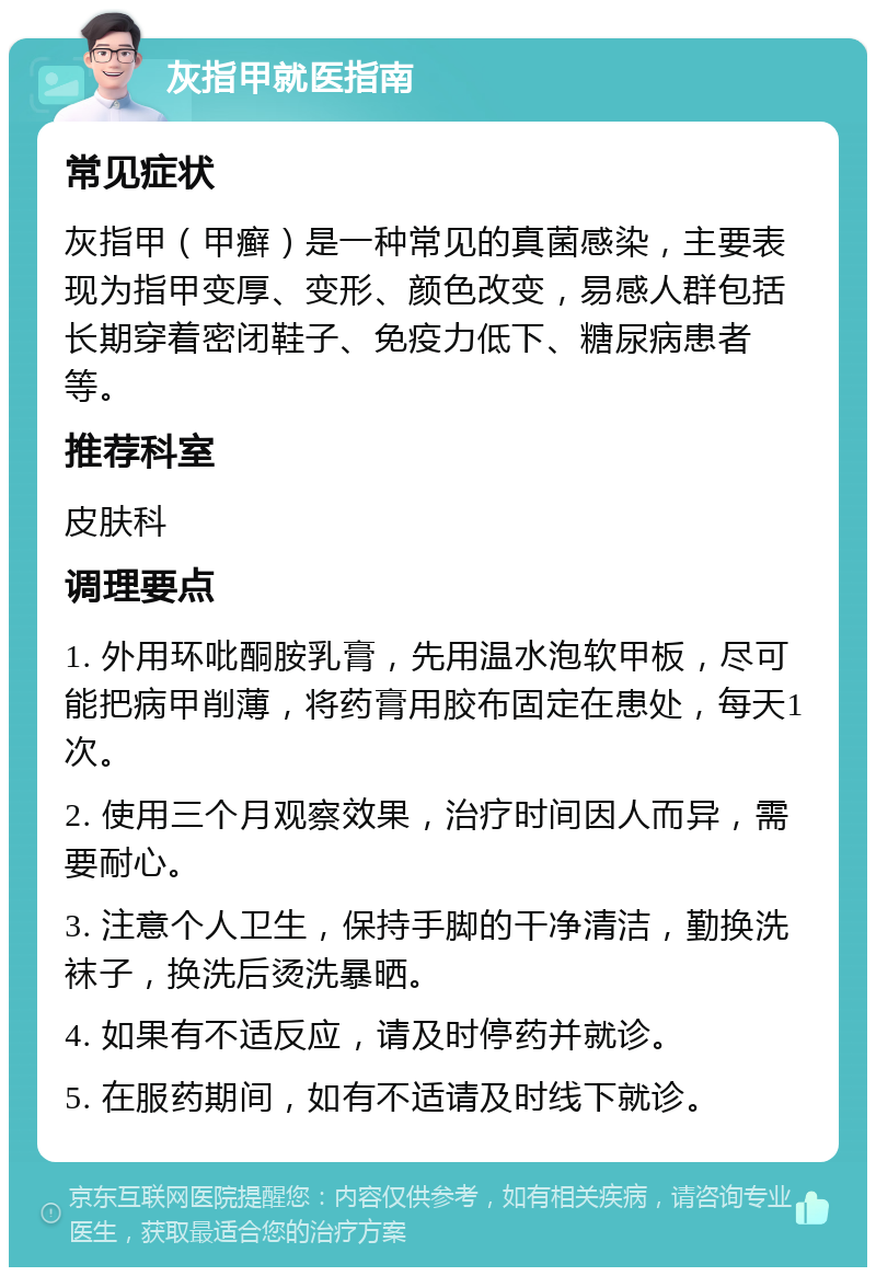 灰指甲就医指南 常见症状 灰指甲（甲癣）是一种常见的真菌感染，主要表现为指甲变厚、变形、颜色改变，易感人群包括长期穿着密闭鞋子、免疫力低下、糖尿病患者等。 推荐科室 皮肤科 调理要点 1. 外用环吡酮胺乳膏，先用温水泡软甲板，尽可能把病甲削薄，将药膏用胶布固定在患处，每天1次。 2. 使用三个月观察效果，治疗时间因人而异，需要耐心。 3. 注意个人卫生，保持手脚的干净清洁，勤换洗袜子，换洗后烫洗暴晒。 4. 如果有不适反应，请及时停药并就诊。 5. 在服药期间，如有不适请及时线下就诊。