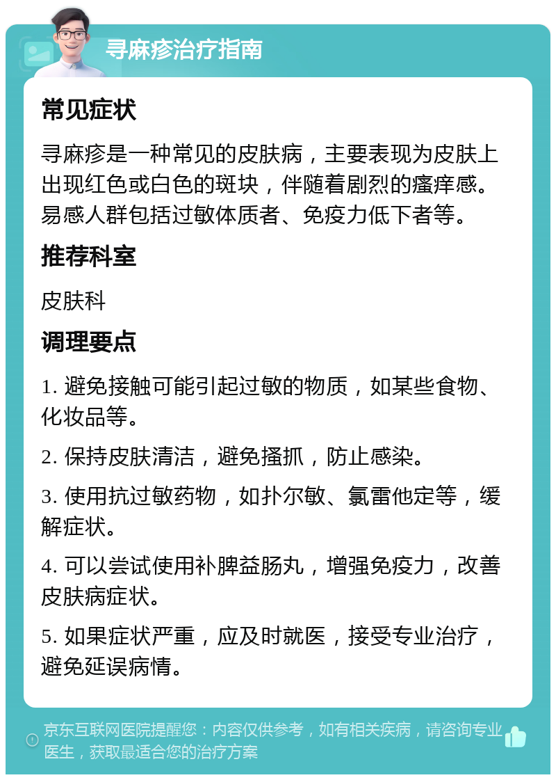 寻麻疹治疗指南 常见症状 寻麻疹是一种常见的皮肤病，主要表现为皮肤上出现红色或白色的斑块，伴随着剧烈的瘙痒感。易感人群包括过敏体质者、免疫力低下者等。 推荐科室 皮肤科 调理要点 1. 避免接触可能引起过敏的物质，如某些食物、化妆品等。 2. 保持皮肤清洁，避免搔抓，防止感染。 3. 使用抗过敏药物，如扑尔敏、氯雷他定等，缓解症状。 4. 可以尝试使用补脾益肠丸，增强免疫力，改善皮肤病症状。 5. 如果症状严重，应及时就医，接受专业治疗，避免延误病情。