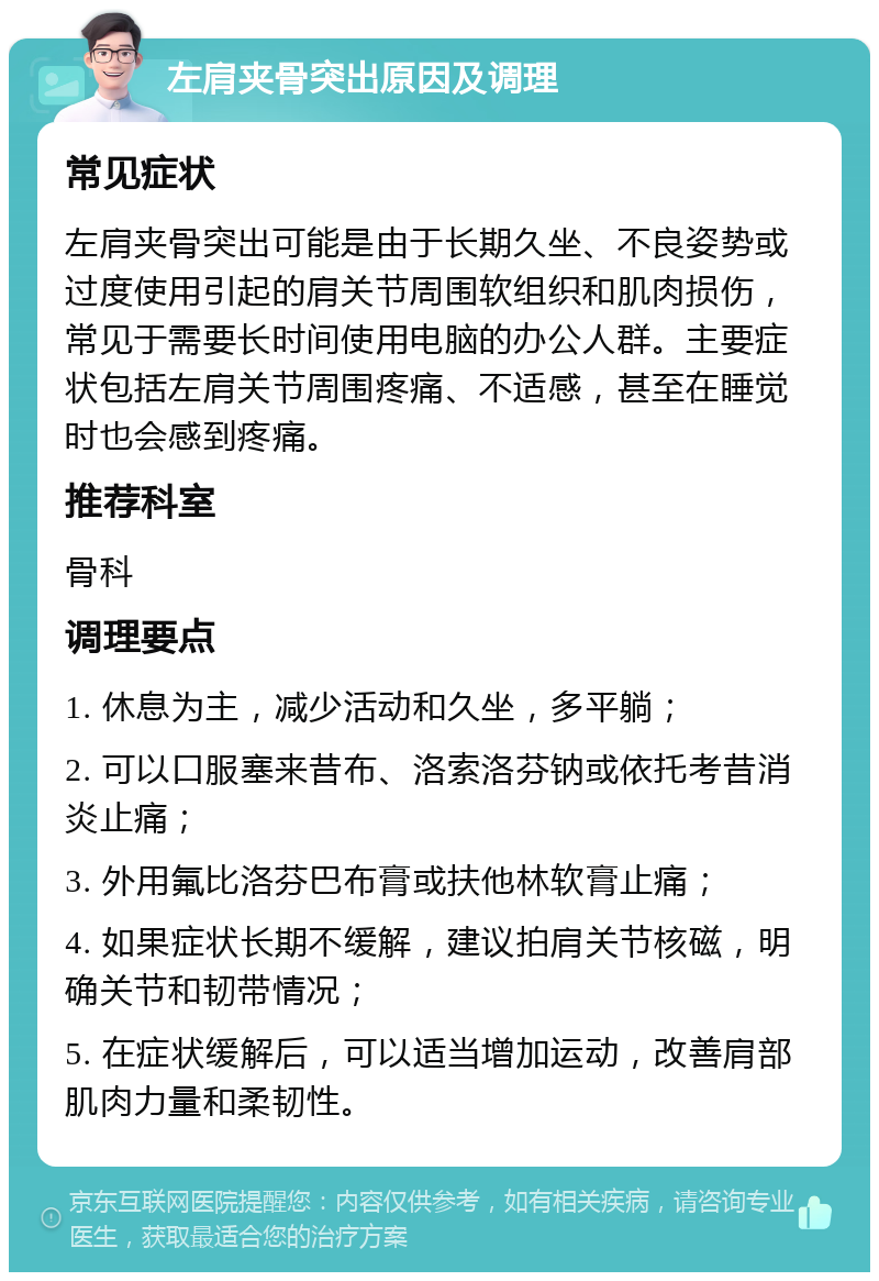 左肩夹骨突出原因及调理 常见症状 左肩夹骨突出可能是由于长期久坐、不良姿势或过度使用引起的肩关节周围软组织和肌肉损伤，常见于需要长时间使用电脑的办公人群。主要症状包括左肩关节周围疼痛、不适感，甚至在睡觉时也会感到疼痛。 推荐科室 骨科 调理要点 1. 休息为主，减少活动和久坐，多平躺； 2. 可以口服塞来昔布、洛索洛芬钠或依托考昔消炎止痛； 3. 外用氟比洛芬巴布膏或扶他林软膏止痛； 4. 如果症状长期不缓解，建议拍肩关节核磁，明确关节和韧带情况； 5. 在症状缓解后，可以适当增加运动，改善肩部肌肉力量和柔韧性。