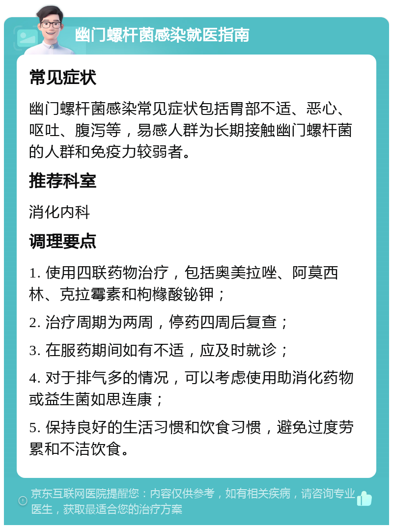 幽门螺杆菌感染就医指南 常见症状 幽门螺杆菌感染常见症状包括胃部不适、恶心、呕吐、腹泻等，易感人群为长期接触幽门螺杆菌的人群和免疫力较弱者。 推荐科室 消化内科 调理要点 1. 使用四联药物治疗，包括奥美拉唑、阿莫西林、克拉霉素和枸橼酸铋钾； 2. 治疗周期为两周，停药四周后复查； 3. 在服药期间如有不适，应及时就诊； 4. 对于排气多的情况，可以考虑使用助消化药物或益生菌如思连康； 5. 保持良好的生活习惯和饮食习惯，避免过度劳累和不洁饮食。