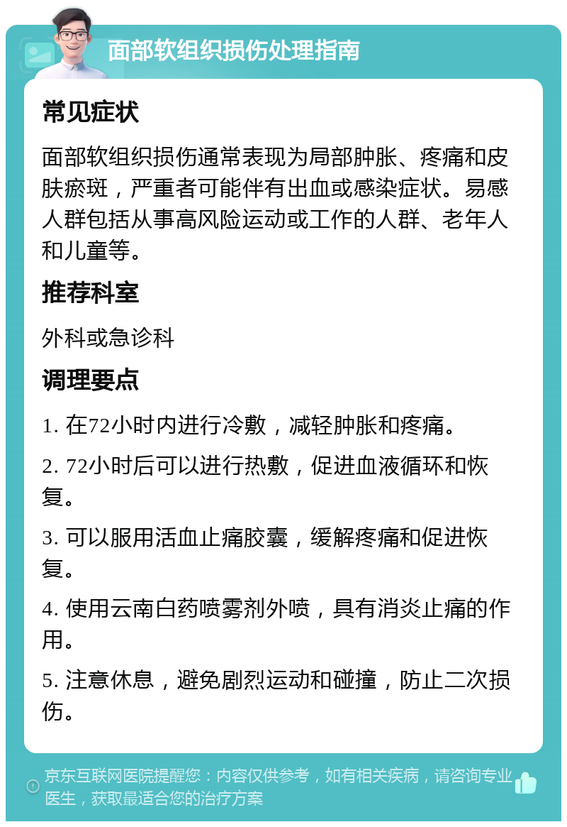 面部软组织损伤处理指南 常见症状 面部软组织损伤通常表现为局部肿胀、疼痛和皮肤瘀斑，严重者可能伴有出血或感染症状。易感人群包括从事高风险运动或工作的人群、老年人和儿童等。 推荐科室 外科或急诊科 调理要点 1. 在72小时内进行冷敷，减轻肿胀和疼痛。 2. 72小时后可以进行热敷，促进血液循环和恢复。 3. 可以服用活血止痛胶囊，缓解疼痛和促进恢复。 4. 使用云南白药喷雾剂外喷，具有消炎止痛的作用。 5. 注意休息，避免剧烈运动和碰撞，防止二次损伤。