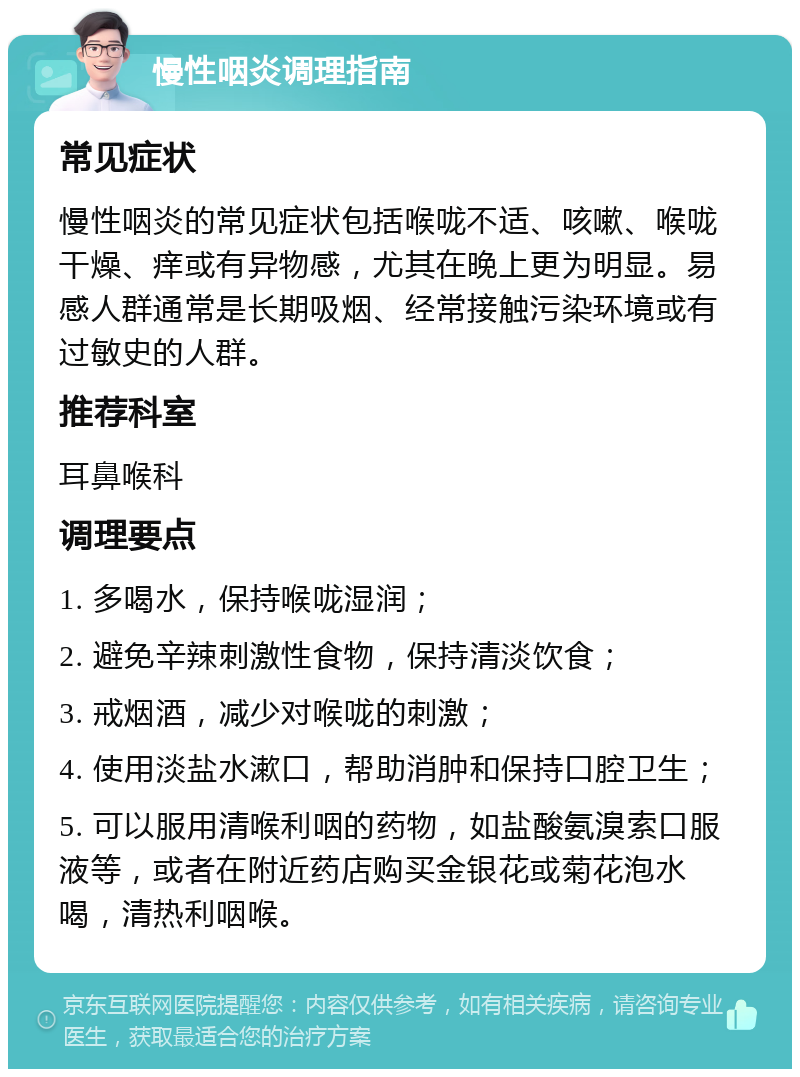 慢性咽炎调理指南 常见症状 慢性咽炎的常见症状包括喉咙不适、咳嗽、喉咙干燥、痒或有异物感，尤其在晚上更为明显。易感人群通常是长期吸烟、经常接触污染环境或有过敏史的人群。 推荐科室 耳鼻喉科 调理要点 1. 多喝水，保持喉咙湿润； 2. 避免辛辣刺激性食物，保持清淡饮食； 3. 戒烟酒，减少对喉咙的刺激； 4. 使用淡盐水漱口，帮助消肿和保持口腔卫生； 5. 可以服用清喉利咽的药物，如盐酸氨溴索口服液等，或者在附近药店购买金银花或菊花泡水喝，清热利咽喉。