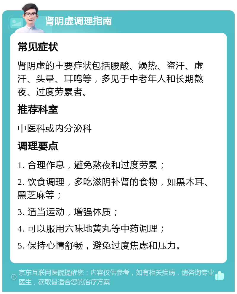 肾阴虚调理指南 常见症状 肾阴虚的主要症状包括腰酸、燥热、盗汗、虚汗、头晕、耳鸣等，多见于中老年人和长期熬夜、过度劳累者。 推荐科室 中医科或内分泌科 调理要点 1. 合理作息，避免熬夜和过度劳累； 2. 饮食调理，多吃滋阴补肾的食物，如黑木耳、黑芝麻等； 3. 适当运动，增强体质； 4. 可以服用六味地黄丸等中药调理； 5. 保持心情舒畅，避免过度焦虑和压力。