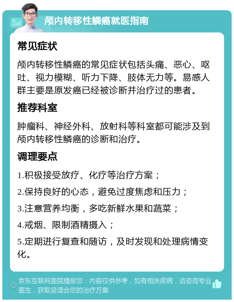 颅内转移性鳞癌就医指南 常见症状 颅内转移性鳞癌的常见症状包括头痛、恶心、呕吐、视力模糊、听力下降、肢体无力等。易感人群主要是原发癌已经被诊断并治疗过的患者。 推荐科室 肿瘤科、神经外科、放射科等科室都可能涉及到颅内转移性鳞癌的诊断和治疗。 调理要点 1.积极接受放疗、化疗等治疗方案； 2.保持良好的心态，避免过度焦虑和压力； 3.注意营养均衡，多吃新鲜水果和蔬菜； 4.戒烟、限制酒精摄入； 5.定期进行复查和随访，及时发现和处理病情变化。