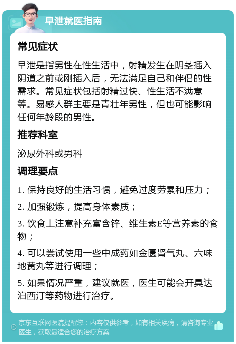 早泄就医指南 常见症状 早泄是指男性在性生活中，射精发生在阴茎插入阴道之前或刚插入后，无法满足自己和伴侣的性需求。常见症状包括射精过快、性生活不满意等。易感人群主要是青壮年男性，但也可能影响任何年龄段的男性。 推荐科室 泌尿外科或男科 调理要点 1. 保持良好的生活习惯，避免过度劳累和压力； 2. 加强锻炼，提高身体素质； 3. 饮食上注意补充富含锌、维生素E等营养素的食物； 4. 可以尝试使用一些中成药如金匮肾气丸、六味地黄丸等进行调理； 5. 如果情况严重，建议就医，医生可能会开具达泊西汀等药物进行治疗。