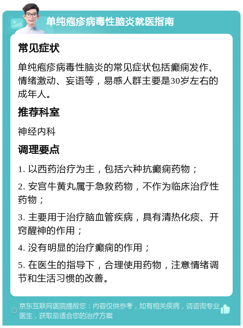 单纯疱疹病毒性脑炎就医指南 常见症状 单纯疱疹病毒性脑炎的常见症状包括癫痫发作、情绪激动、妄语等，易感人群主要是30岁左右的成年人。 推荐科室 神经内科 调理要点 1. 以西药治疗为主，包括六种抗癫痫药物； 2. 安宫牛黄丸属于急救药物，不作为临床治疗性药物； 3. 主要用于治疗脑血管疾病，具有清热化痰、开窍醒神的作用； 4. 没有明显的治疗癫痫的作用； 5. 在医生的指导下，合理使用药物，注意情绪调节和生活习惯的改善。