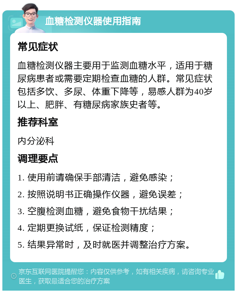 血糖检测仪器使用指南 常见症状 血糖检测仪器主要用于监测血糖水平，适用于糖尿病患者或需要定期检查血糖的人群。常见症状包括多饮、多尿、体重下降等，易感人群为40岁以上、肥胖、有糖尿病家族史者等。 推荐科室 内分泌科 调理要点 1. 使用前请确保手部清洁，避免感染； 2. 按照说明书正确操作仪器，避免误差； 3. 空腹检测血糖，避免食物干扰结果； 4. 定期更换试纸，保证检测精度； 5. 结果异常时，及时就医并调整治疗方案。