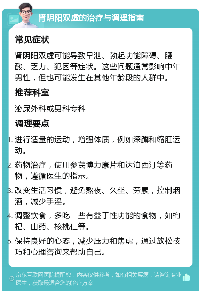 肾阴阳双虚的治疗与调理指南 常见症状 肾阴阳双虚可能导致早泄、勃起功能障碍、腰酸、乏力、犯困等症状。这些问题通常影响中年男性，但也可能发生在其他年龄段的人群中。 推荐科室 泌尿外科或男科专科 调理要点 进行适量的运动，增强体质，例如深蹲和缩肛运动。 药物治疗，使用参芪博力康片和达泊西汀等药物，遵循医生的指示。 改变生活习惯，避免熬夜、久坐、劳累，控制烟酒，减少手淫。 调整饮食，多吃一些有益于性功能的食物，如枸杞、山药、核桃仁等。 保持良好的心态，减少压力和焦虑，通过放松技巧和心理咨询来帮助自己。