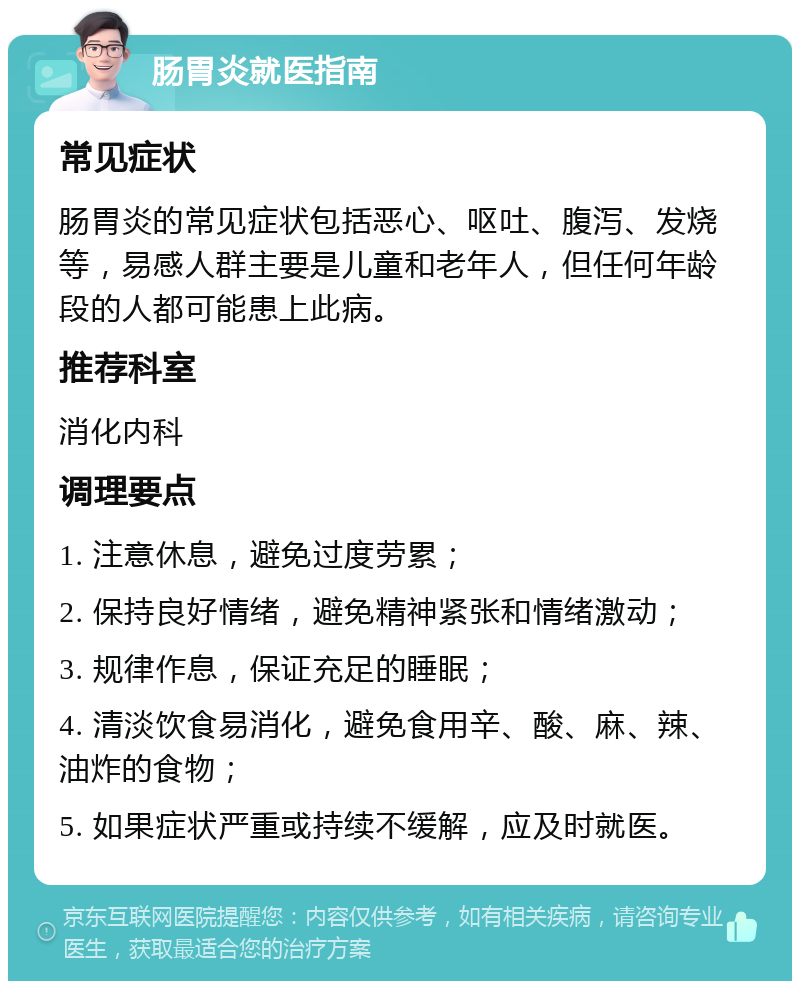 肠胃炎就医指南 常见症状 肠胃炎的常见症状包括恶心、呕吐、腹泻、发烧等，易感人群主要是儿童和老年人，但任何年龄段的人都可能患上此病。 推荐科室 消化内科 调理要点 1. 注意休息，避免过度劳累； 2. 保持良好情绪，避免精神紧张和情绪激动； 3. 规律作息，保证充足的睡眠； 4. 清淡饮食易消化，避免食用辛、酸、麻、辣、油炸的食物； 5. 如果症状严重或持续不缓解，应及时就医。