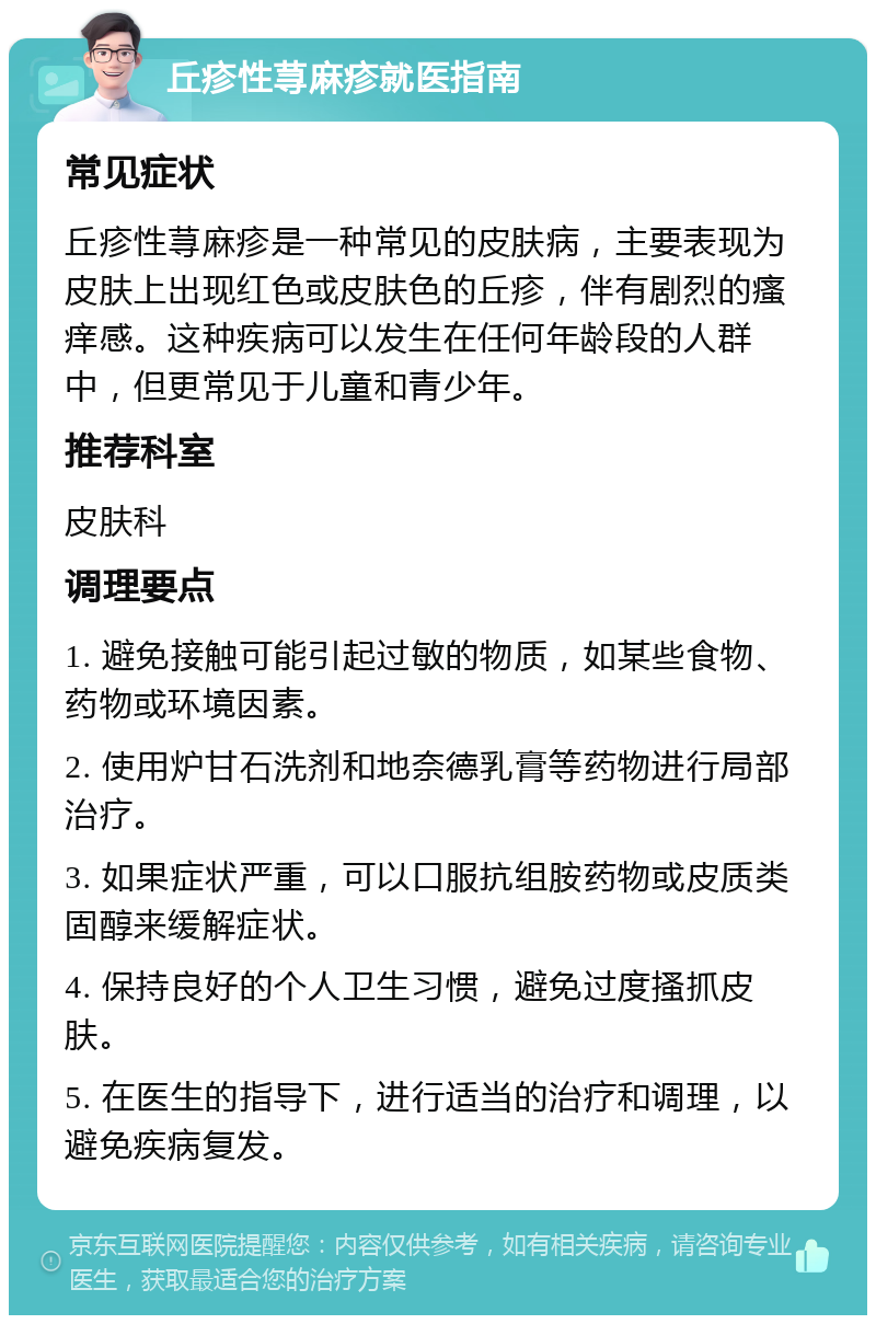 丘疹性荨麻疹就医指南 常见症状 丘疹性荨麻疹是一种常见的皮肤病，主要表现为皮肤上出现红色或皮肤色的丘疹，伴有剧烈的瘙痒感。这种疾病可以发生在任何年龄段的人群中，但更常见于儿童和青少年。 推荐科室 皮肤科 调理要点 1. 避免接触可能引起过敏的物质，如某些食物、药物或环境因素。 2. 使用炉甘石洗剂和地奈德乳膏等药物进行局部治疗。 3. 如果症状严重，可以口服抗组胺药物或皮质类固醇来缓解症状。 4. 保持良好的个人卫生习惯，避免过度搔抓皮肤。 5. 在医生的指导下，进行适当的治疗和调理，以避免疾病复发。