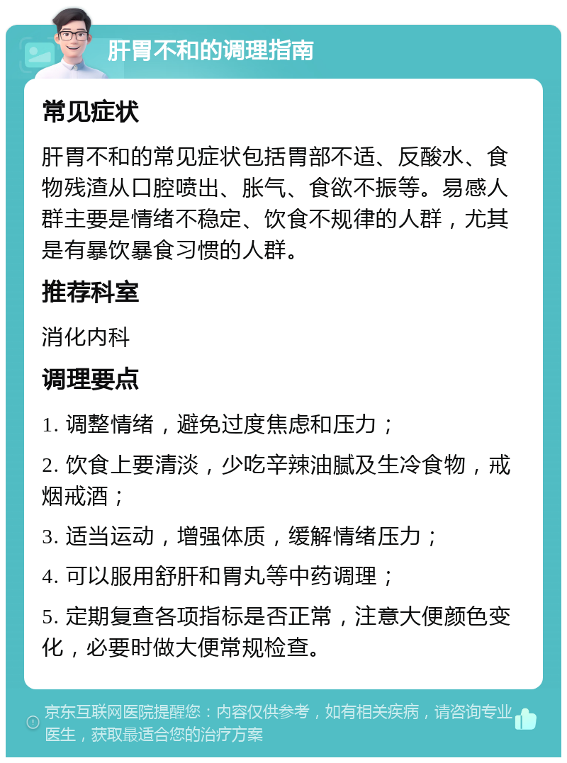 肝胃不和的调理指南 常见症状 肝胃不和的常见症状包括胃部不适、反酸水、食物残渣从口腔喷出、胀气、食欲不振等。易感人群主要是情绪不稳定、饮食不规律的人群，尤其是有暴饮暴食习惯的人群。 推荐科室 消化内科 调理要点 1. 调整情绪，避免过度焦虑和压力； 2. 饮食上要清淡，少吃辛辣油腻及生冷食物，戒烟戒酒； 3. 适当运动，增强体质，缓解情绪压力； 4. 可以服用舒肝和胃丸等中药调理； 5. 定期复查各项指标是否正常，注意大便颜色变化，必要时做大便常规检查。