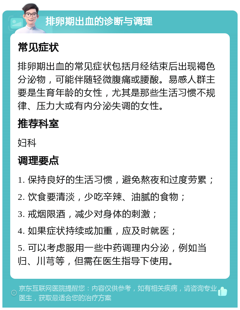 排卵期出血的诊断与调理 常见症状 排卵期出血的常见症状包括月经结束后出现褐色分泌物，可能伴随轻微腹痛或腰酸。易感人群主要是生育年龄的女性，尤其是那些生活习惯不规律、压力大或有内分泌失调的女性。 推荐科室 妇科 调理要点 1. 保持良好的生活习惯，避免熬夜和过度劳累； 2. 饮食要清淡，少吃辛辣、油腻的食物； 3. 戒烟限酒，减少对身体的刺激； 4. 如果症状持续或加重，应及时就医； 5. 可以考虑服用一些中药调理内分泌，例如当归、川芎等，但需在医生指导下使用。