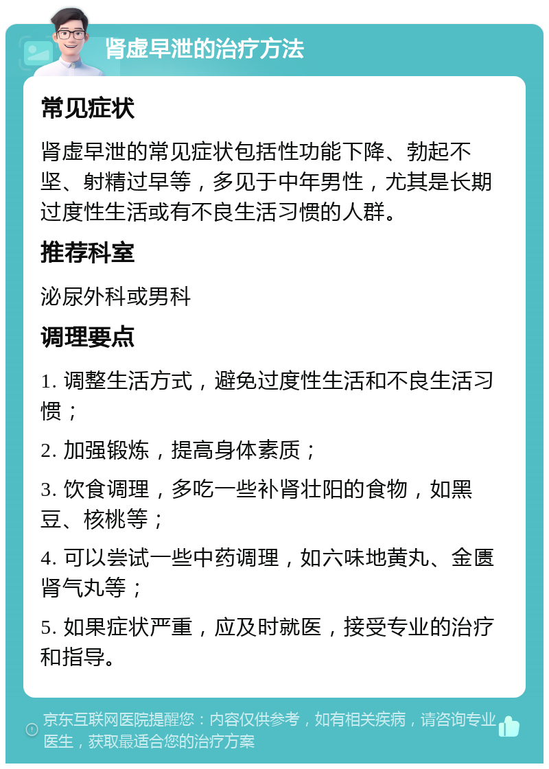 肾虚早泄的治疗方法 常见症状 肾虚早泄的常见症状包括性功能下降、勃起不坚、射精过早等，多见于中年男性，尤其是长期过度性生活或有不良生活习惯的人群。 推荐科室 泌尿外科或男科 调理要点 1. 调整生活方式，避免过度性生活和不良生活习惯； 2. 加强锻炼，提高身体素质； 3. 饮食调理，多吃一些补肾壮阳的食物，如黑豆、核桃等； 4. 可以尝试一些中药调理，如六味地黄丸、金匮肾气丸等； 5. 如果症状严重，应及时就医，接受专业的治疗和指导。