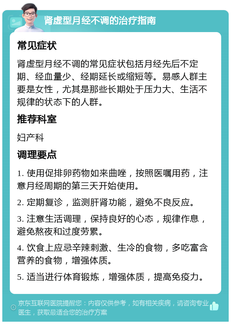 肾虚型月经不调的治疗指南 常见症状 肾虚型月经不调的常见症状包括月经先后不定期、经血量少、经期延长或缩短等。易感人群主要是女性，尤其是那些长期处于压力大、生活不规律的状态下的人群。 推荐科室 妇产科 调理要点 1. 使用促排卵药物如来曲唑，按照医嘱用药，注意月经周期的第三天开始使用。 2. 定期复诊，监测肝肾功能，避免不良反应。 3. 注意生活调理，保持良好的心态，规律作息，避免熬夜和过度劳累。 4. 饮食上应忌辛辣刺激、生冷的食物，多吃富含营养的食物，增强体质。 5. 适当进行体育锻炼，增强体质，提高免疫力。