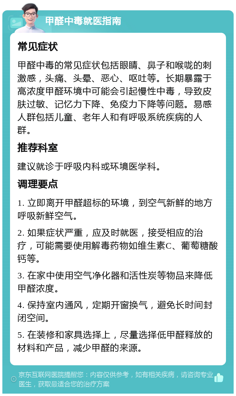 甲醛中毒就医指南 常见症状 甲醛中毒的常见症状包括眼睛、鼻子和喉咙的刺激感，头痛、头晕、恶心、呕吐等。长期暴露于高浓度甲醛环境中可能会引起慢性中毒，导致皮肤过敏、记忆力下降、免疫力下降等问题。易感人群包括儿童、老年人和有呼吸系统疾病的人群。 推荐科室 建议就诊于呼吸内科或环境医学科。 调理要点 1. 立即离开甲醛超标的环境，到空气新鲜的地方呼吸新鲜空气。 2. 如果症状严重，应及时就医，接受相应的治疗，可能需要使用解毒药物如维生素C、葡萄糖酸钙等。 3. 在家中使用空气净化器和活性炭等物品来降低甲醛浓度。 4. 保持室内通风，定期开窗换气，避免长时间封闭空间。 5. 在装修和家具选择上，尽量选择低甲醛释放的材料和产品，减少甲醛的来源。