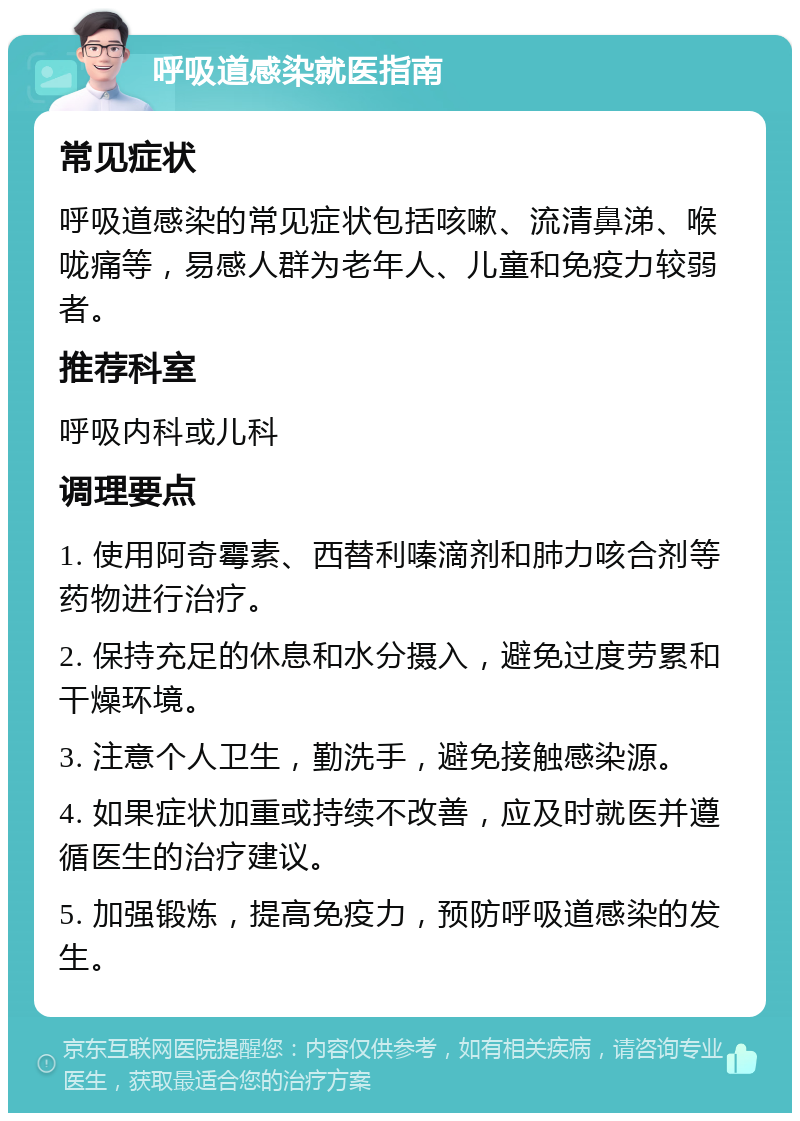 呼吸道感染就医指南 常见症状 呼吸道感染的常见症状包括咳嗽、流清鼻涕、喉咙痛等，易感人群为老年人、儿童和免疫力较弱者。 推荐科室 呼吸内科或儿科 调理要点 1. 使用阿奇霉素、西替利嗪滴剂和肺力咳合剂等药物进行治疗。 2. 保持充足的休息和水分摄入，避免过度劳累和干燥环境。 3. 注意个人卫生，勤洗手，避免接触感染源。 4. 如果症状加重或持续不改善，应及时就医并遵循医生的治疗建议。 5. 加强锻炼，提高免疫力，预防呼吸道感染的发生。