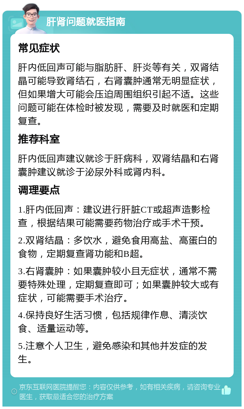 肝肾问题就医指南 常见症状 肝内低回声可能与脂肪肝、肝炎等有关，双肾结晶可能导致肾结石，右肾囊肿通常无明显症状，但如果增大可能会压迫周围组织引起不适。这些问题可能在体检时被发现，需要及时就医和定期复查。 推荐科室 肝内低回声建议就诊于肝病科，双肾结晶和右肾囊肿建议就诊于泌尿外科或肾内科。 调理要点 1.肝内低回声：建议进行肝脏CT或超声造影检查，根据结果可能需要药物治疗或手术干预。 2.双肾结晶：多饮水，避免食用高盐、高蛋白的食物，定期复查肾功能和B超。 3.右肾囊肿：如果囊肿较小且无症状，通常不需要特殊处理，定期复查即可；如果囊肿较大或有症状，可能需要手术治疗。 4.保持良好生活习惯，包括规律作息、清淡饮食、适量运动等。 5.注意个人卫生，避免感染和其他并发症的发生。