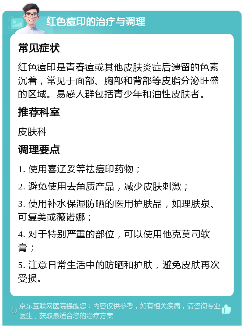 红色痘印的治疗与调理 常见症状 红色痘印是青春痘或其他皮肤炎症后遗留的色素沉着，常见于面部、胸部和背部等皮脂分泌旺盛的区域。易感人群包括青少年和油性皮肤者。 推荐科室 皮肤科 调理要点 1. 使用喜辽妥等祛痘印药物； 2. 避免使用去角质产品，减少皮肤刺激； 3. 使用补水保湿防晒的医用护肤品，如理肤泉、可复美或薇诺娜； 4. 对于特别严重的部位，可以使用他克莫司软膏； 5. 注意日常生活中的防晒和护肤，避免皮肤再次受损。