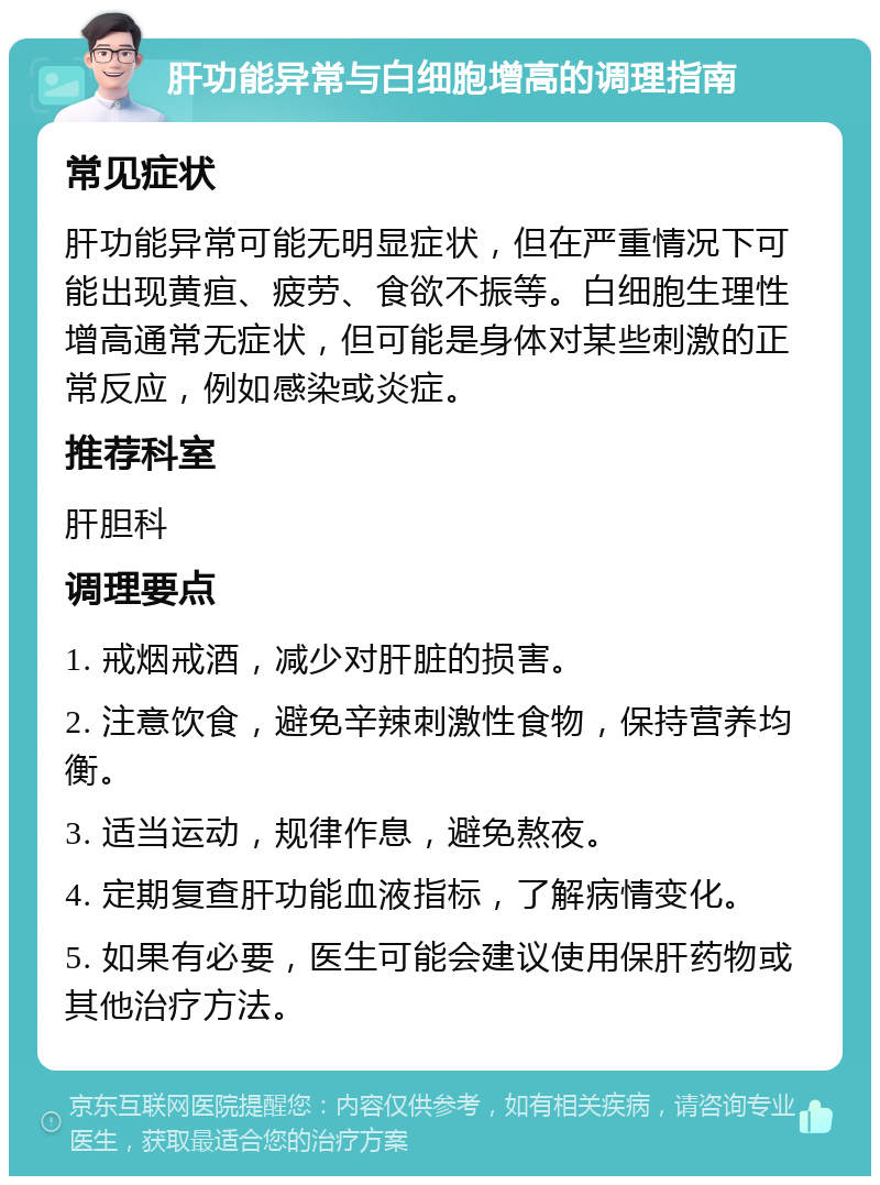 肝功能异常与白细胞增高的调理指南 常见症状 肝功能异常可能无明显症状，但在严重情况下可能出现黄疸、疲劳、食欲不振等。白细胞生理性增高通常无症状，但可能是身体对某些刺激的正常反应，例如感染或炎症。 推荐科室 肝胆科 调理要点 1. 戒烟戒酒，减少对肝脏的损害。 2. 注意饮食，避免辛辣刺激性食物，保持营养均衡。 3. 适当运动，规律作息，避免熬夜。 4. 定期复查肝功能血液指标，了解病情变化。 5. 如果有必要，医生可能会建议使用保肝药物或其他治疗方法。