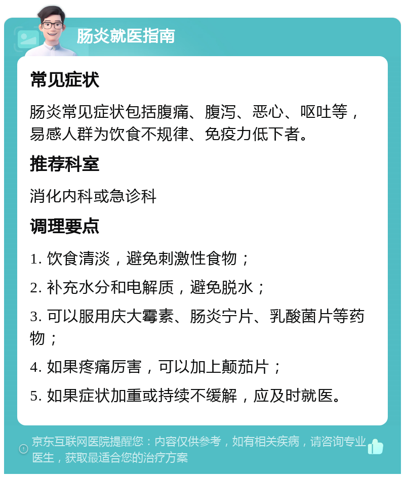 肠炎就医指南 常见症状 肠炎常见症状包括腹痛、腹泻、恶心、呕吐等，易感人群为饮食不规律、免疫力低下者。 推荐科室 消化内科或急诊科 调理要点 1. 饮食清淡，避免刺激性食物； 2. 补充水分和电解质，避免脱水； 3. 可以服用庆大霉素、肠炎宁片、乳酸菌片等药物； 4. 如果疼痛厉害，可以加上颠茄片； 5. 如果症状加重或持续不缓解，应及时就医。