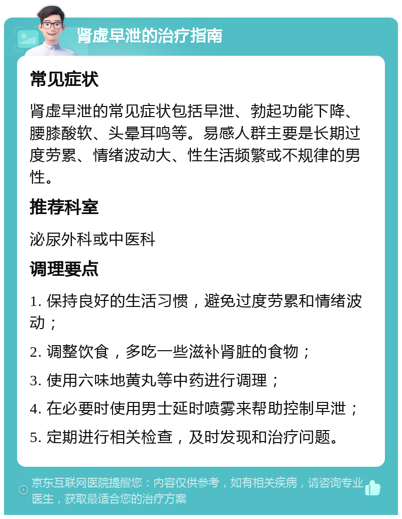 肾虚早泄的治疗指南 常见症状 肾虚早泄的常见症状包括早泄、勃起功能下降、腰膝酸软、头晕耳鸣等。易感人群主要是长期过度劳累、情绪波动大、性生活频繁或不规律的男性。 推荐科室 泌尿外科或中医科 调理要点 1. 保持良好的生活习惯，避免过度劳累和情绪波动； 2. 调整饮食，多吃一些滋补肾脏的食物； 3. 使用六味地黄丸等中药进行调理； 4. 在必要时使用男士延时喷雾来帮助控制早泄； 5. 定期进行相关检查，及时发现和治疗问题。