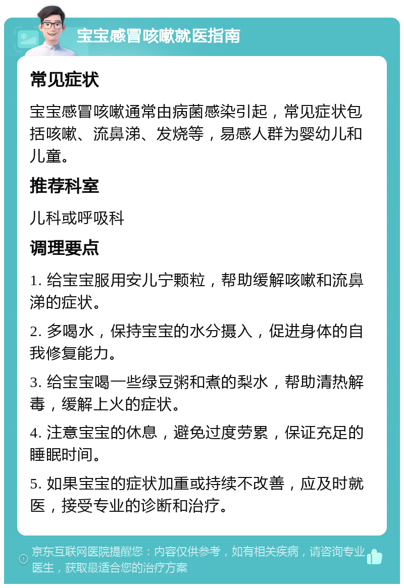 宝宝感冒咳嗽就医指南 常见症状 宝宝感冒咳嗽通常由病菌感染引起，常见症状包括咳嗽、流鼻涕、发烧等，易感人群为婴幼儿和儿童。 推荐科室 儿科或呼吸科 调理要点 1. 给宝宝服用安儿宁颗粒，帮助缓解咳嗽和流鼻涕的症状。 2. 多喝水，保持宝宝的水分摄入，促进身体的自我修复能力。 3. 给宝宝喝一些绿豆粥和煮的梨水，帮助清热解毒，缓解上火的症状。 4. 注意宝宝的休息，避免过度劳累，保证充足的睡眠时间。 5. 如果宝宝的症状加重或持续不改善，应及时就医，接受专业的诊断和治疗。