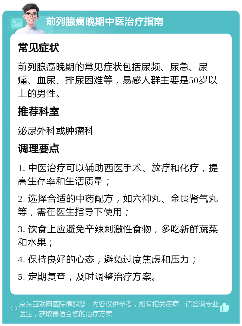 前列腺癌晚期中医治疗指南 常见症状 前列腺癌晚期的常见症状包括尿频、尿急、尿痛、血尿、排尿困难等，易感人群主要是50岁以上的男性。 推荐科室 泌尿外科或肿瘤科 调理要点 1. 中医治疗可以辅助西医手术、放疗和化疗，提高生存率和生活质量； 2. 选择合适的中药配方，如六神丸、金匮肾气丸等，需在医生指导下使用； 3. 饮食上应避免辛辣刺激性食物，多吃新鲜蔬菜和水果； 4. 保持良好的心态，避免过度焦虑和压力； 5. 定期复查，及时调整治疗方案。