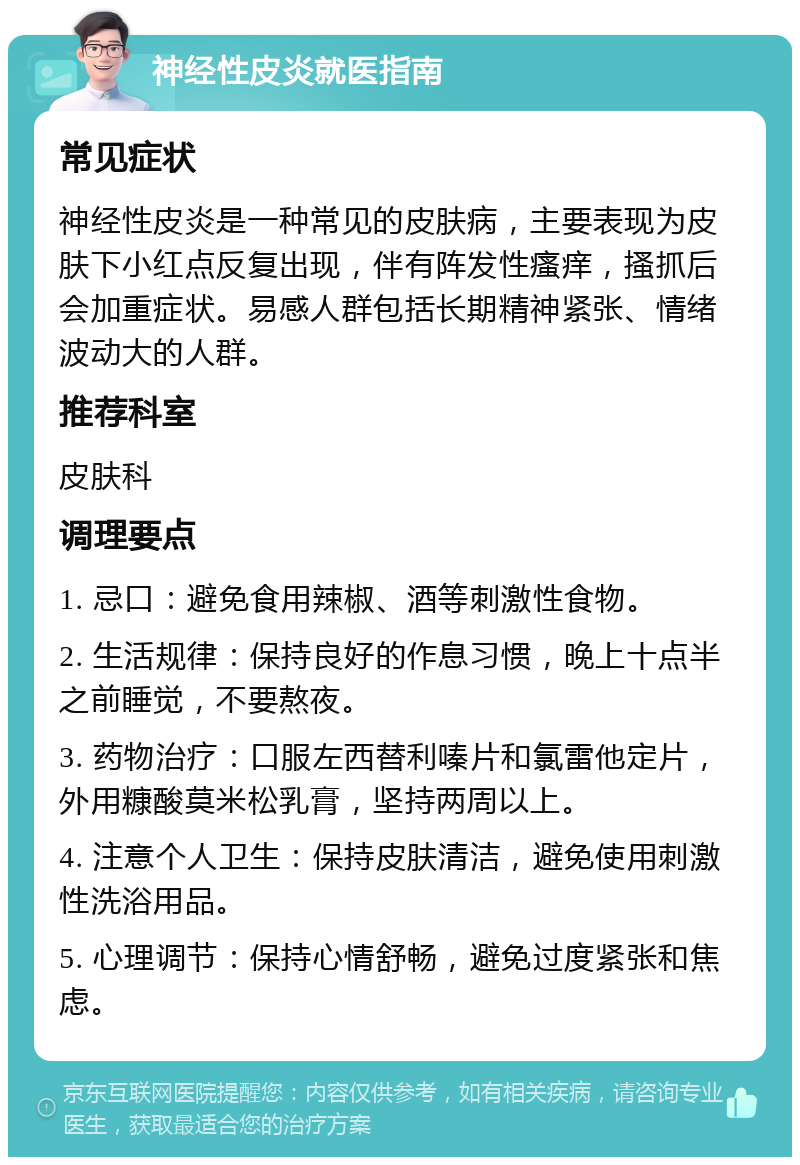 神经性皮炎就医指南 常见症状 神经性皮炎是一种常见的皮肤病，主要表现为皮肤下小红点反复出现，伴有阵发性瘙痒，搔抓后会加重症状。易感人群包括长期精神紧张、情绪波动大的人群。 推荐科室 皮肤科 调理要点 1. 忌口：避免食用辣椒、酒等刺激性食物。 2. 生活规律：保持良好的作息习惯，晚上十点半之前睡觉，不要熬夜。 3. 药物治疗：口服左西替利嗪片和氯雷他定片，外用糠酸莫米松乳膏，坚持两周以上。 4. 注意个人卫生：保持皮肤清洁，避免使用刺激性洗浴用品。 5. 心理调节：保持心情舒畅，避免过度紧张和焦虑。