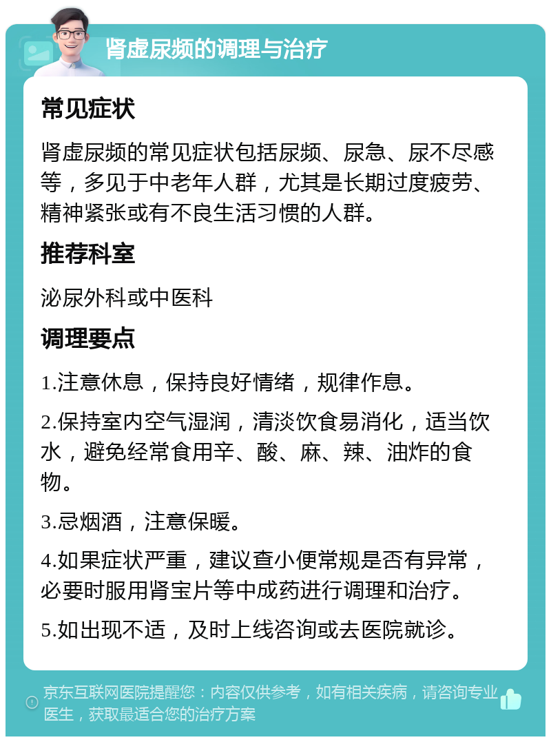 肾虚尿频的调理与治疗 常见症状 肾虚尿频的常见症状包括尿频、尿急、尿不尽感等，多见于中老年人群，尤其是长期过度疲劳、精神紧张或有不良生活习惯的人群。 推荐科室 泌尿外科或中医科 调理要点 1.注意休息，保持良好情绪，规律作息。 2.保持室内空气湿润，清淡饮食易消化，适当饮水，避免经常食用辛、酸、麻、辣、油炸的食物。 3.忌烟酒，注意保暖。 4.如果症状严重，建议查小便常规是否有异常，必要时服用肾宝片等中成药进行调理和治疗。 5.如出现不适，及时上线咨询或去医院就诊。